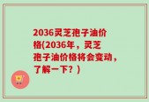 2036灵芝孢子油价格(2036年，灵芝孢子油价格将会变动，了解一下？)