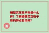 破壁灵芝孢子粉是什么样？了解破壁灵芝孢子粉的特点和功效？