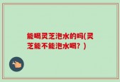 能喝灵芝泡水的吗(灵芝能不能泡水喝？)