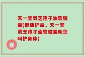 天一堂灵芝孢子油软胶囊(健康护益，天一堂灵芝孢子油软胶囊助您呵护身体)