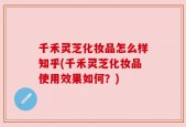千禾灵芝化妆品怎么样知乎(千禾灵芝化妆品使用效果如何？)