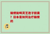 脑梗能喝灵芝孢子胶囊？日本是如何治疗脑梗的