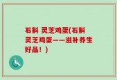 石斛 灵芝鸡蛋(石斛灵芝鸡蛋——滋补养生好品！)