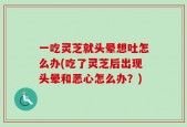 一吃灵芝就头晕想吐怎么办(吃了灵芝后出现头晕和恶心怎么办？)