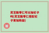 灵芝酸枣仁可以加杞子吗(灵芝酸枣仁搭配杞子更加助益)