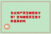 东北特产灵芝破壁孢子粉？宽甸破壁灵芝孢子粉是真的吗