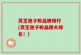 灵芝孢子粉品牌排行 (灵芝孢子粉品牌大排名！)