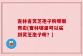 吉林省灵芝孢子粉哪里有卖(吉林哪里可以买到灵芝孢子粉？)
