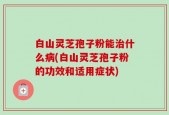 白山灵芝孢子粉能治什么病(白山灵芝孢子粉的功效和适用症状)