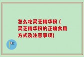 怎么吃灵芝精华粉 (灵芝精华粉的正确食用方式及注意事项)