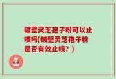 破壁灵芝孢子粉可以止咳吗(破壁灵芝孢子粉是否有效止咳？)