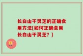 长白山干灵芝的正确食用方法(如何正确食用长白山干灵芝？)