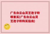 广东白云山灵芝孢子粉哪里买(广东白云山灵芝孢子粉购买指南)