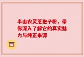 半山农灵芝孢子粉，带你深入了解它的真实魅力与纯正来源
