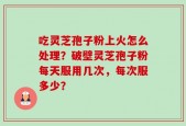 吃灵芝孢子粉上火怎么处理？破壁灵芝孢子粉每天服用几次，每次服多少？