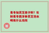 麦冬加灵芝孢子粉？石斛麦冬西洋参灵芝泡水喝有什么功效