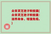 众享灵芝孢子粉胶囊(众享灵芝孢子粉胶囊：滋养身体，增强免疫。)