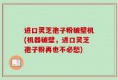 进口灵芝孢子粉破壁机(机器破壁，进口灵芝孢子粉再也不必愁)