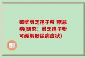 破壁灵芝孢子粉 糖尿病(研究：灵芝孢子粉可缓解糖尿病症状)