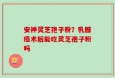安神灵芝孢子粉？乳腺癌术后能吃灵芝孢子粉吗