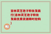 吉林灵芝孢子粉批发商行(吉林灵芝孢子粉批发商优质货源限时抢购)