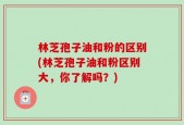 林芝孢子油和粉的区别(林芝孢子油和粉区别大，你了解吗？)