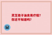 灵芝孢子油食用疗程？你还不知道吗？