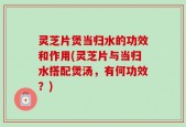 灵芝片煲当归水的功效和作用(灵芝片与当归水搭配煲汤，有何功效？)