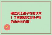 破壁灵芝孢子粉的攻效？了解破壁灵芝孢子粉的功效与作用？