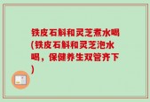 铁皮石斛和灵芝煮水喝(铁皮石斛和灵芝泡水喝，保健养生双管齐下)