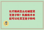 化疗期间怎么吃破壁灵芝孢子粉？乳腺癌手术后可以吃灵芝孢子粉吗