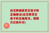 运芝牌破壁灵芝孢子粉正确服法(运芝牌灵芝孢子粉正确用法，健康方式再升华)