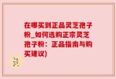 在哪买到正品灵芝孢子粉_如何选购正宗灵芝孢子粉：正品指南与购买建议)