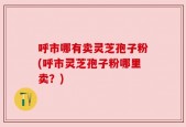 呼市哪有卖灵芝孢子粉(呼市灵芝孢子粉哪里卖？)