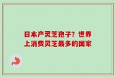 日本产灵芝孢子？世界上消费灵芝最多的国家
