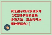 灵芝孢子粉开水温水冲 (灵芝孢子粉的正确冲泡方法，温水和开水哪种更适合？)