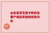 山东省灵芝孢子粉的主要产地及其独特优势分析