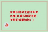 太美乐牌灵芝孢子粉怎么样(太美乐牌灵芝孢子粉的效果如何？)