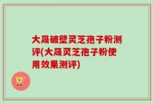 大晟破壁灵芝孢子粉测评(大晟灵芝孢子粉使用效果测评)
