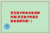 灵芝孢子粉有没有消肿作用(灵芝孢子粉是否具有消肿作用？)
