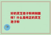 好的灵芝孢子粉辨别图样？什么是纯正的灵芝孢子粉
