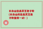 长白山佳鑫灵芝孢子粉(长白山的佳鑫灵芝孢子粉值得一试！)