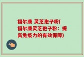 福尔康 灵芝孢子粉(福尔康灵芝孢子粉：提高免疫力的有效保障)