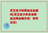 灵芝孢子粉降血压血糖吗(灵芝孢子粉具有降血压降血糖作用：研究证实)