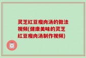 灵芝红豆瘦肉汤的做法视频(健康美味的灵芝红豆瘦肉汤制作视频)