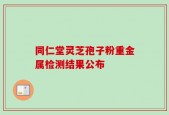 同仁堂灵芝孢子粉重金属检测结果公布