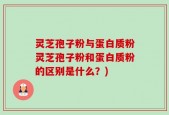 灵芝孢子粉与蛋白质粉灵芝孢子粉和蛋白质粉的区别是什么？)