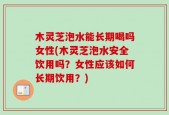 木灵芝泡水能长期喝吗女性(木灵芝泡水安全饮用吗？女性应该如何长期饮用？)