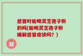 感冒时能喝灵芝孢子粉的吗(能喝灵芝孢子粉缓解感冒症状吗？)