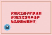 安然灵芝孢子护肤油测评(安然灵芝孢子油护肤品使用效果测评)